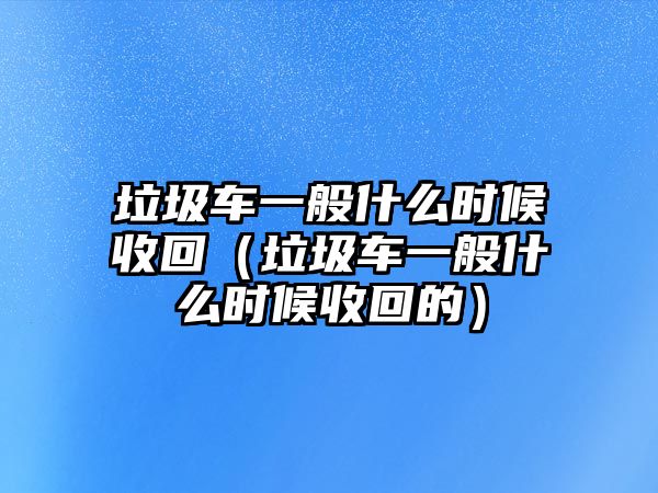 垃圾車一般什么時(shí)候收回（垃圾車一般什么時(shí)候收回的）