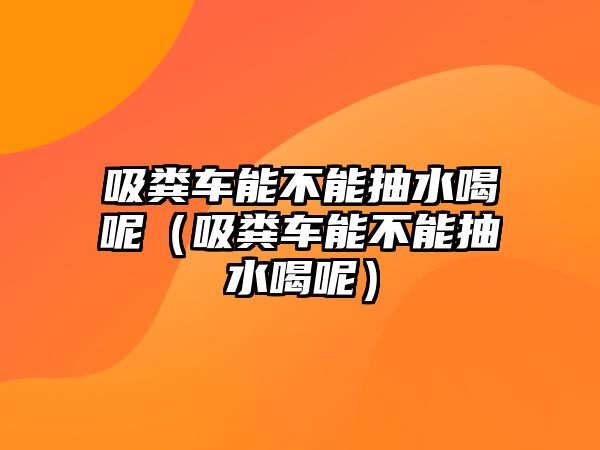 吸糞車能不能抽水喝呢（吸糞車能不能抽水喝呢）