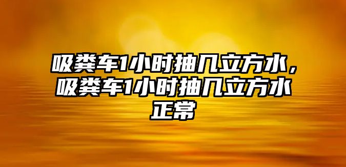 吸糞車1小時抽幾立方水，吸糞車1小時抽幾立方水正常