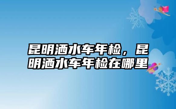 昆明灑水車年檢，昆明灑水車年檢在哪里