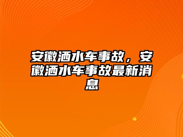 安徽灑水車事故，安徽灑水車事故最新消息