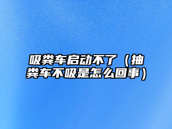 吸糞車啟動不了（抽糞車不吸是怎么回事）