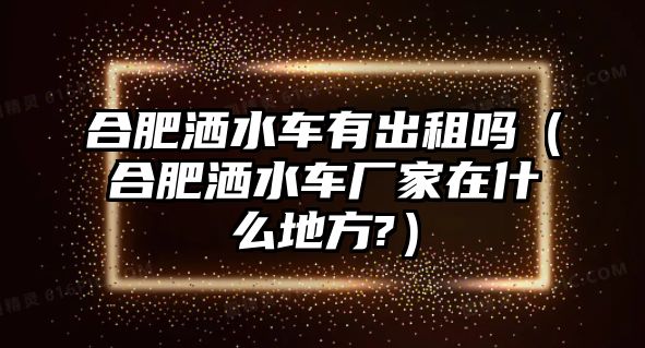 合肥灑水車有出租嗎（合肥灑水車廠家在什么地方?）