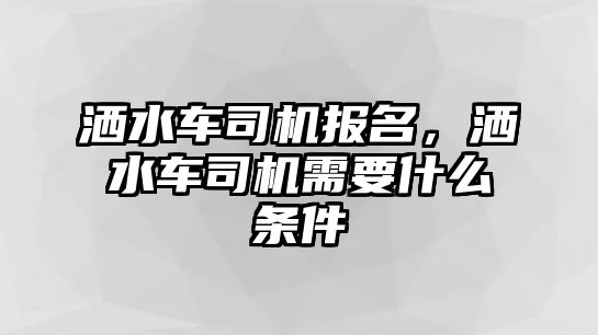 灑水車司機報名，灑水車司機需要什么條件