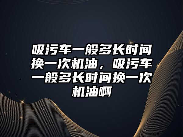 吸污車一般多長時(shí)間換一次機(jī)油，吸污車一般多長時(shí)間換一次機(jī)油啊