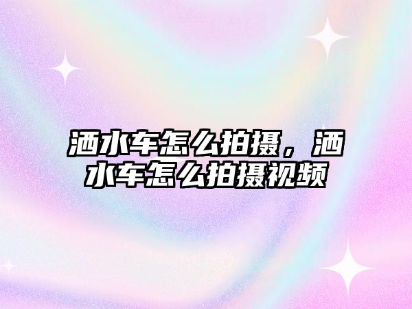 灑水車怎么拍攝，灑水車怎么拍攝視頻