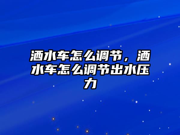 灑水車怎么調(diào)節(jié)，灑水車怎么調(diào)節(jié)出水壓力